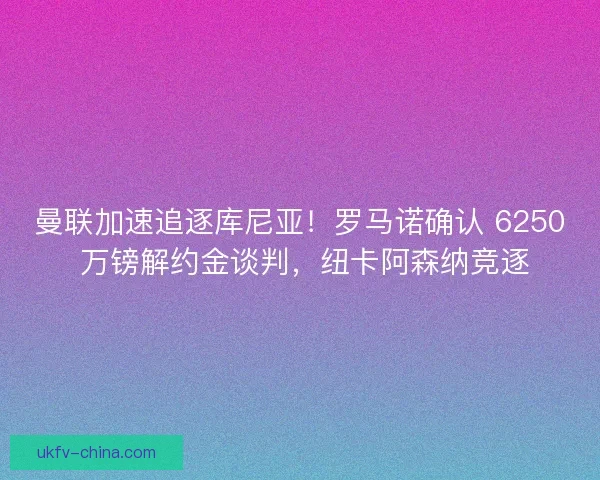 曼联加速追逐库尼亚！罗马诺确认 6250 万镑解约金谈判，纽卡阿森纳竞逐