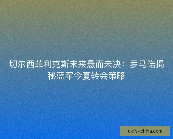切尔西菲利克斯未来悬而未决：罗马诺揭秘蓝军今夏转会策略