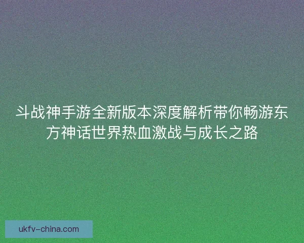 斗战神手游全新版本深度解析带你畅游东方神话世界热血激战与成长之路