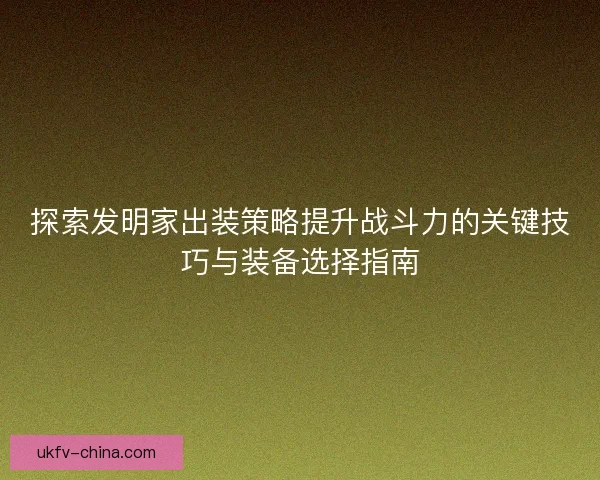 探索发明家出装策略提升战斗力的关键技巧与装备选择指南
