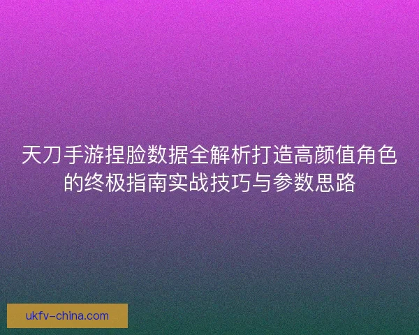天刀手游捏脸数据全解析打造高颜值角色的终极指南实战技巧与参数思路
