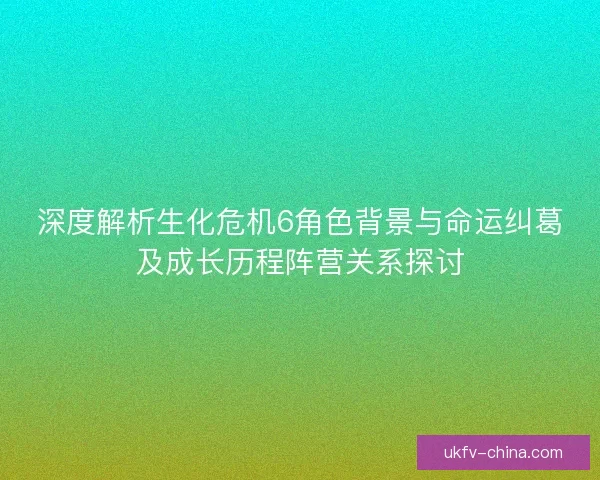 深度解析生化危机6角色背景与命运纠葛及成长历程阵营关系探讨
