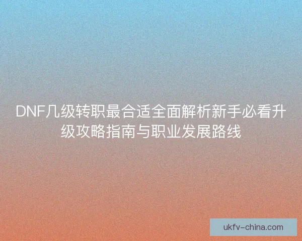 DNF几级转职最合适全面解析新手必看升级攻略指南与职业发展路线