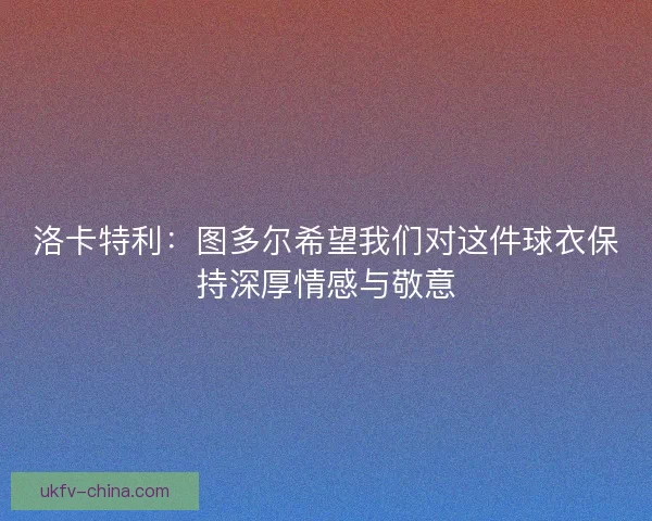 洛卡特利：图多尔希望我们对这件球衣保持深厚情感与敬意