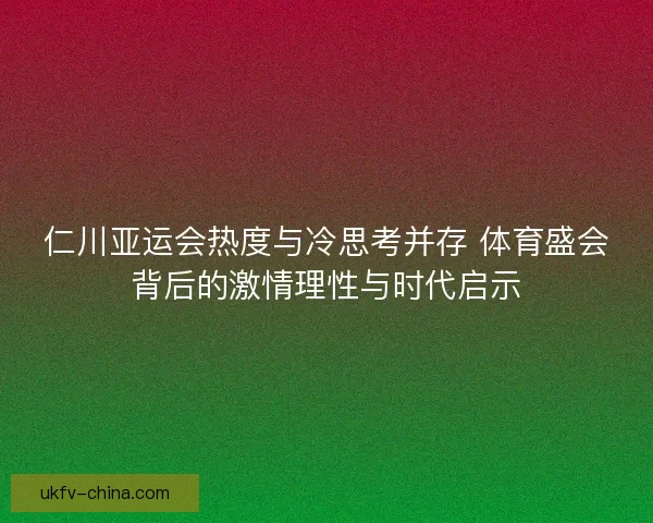 仁川亚运会热度与冷思考并存 体育盛会背后的激情理性与时代启示