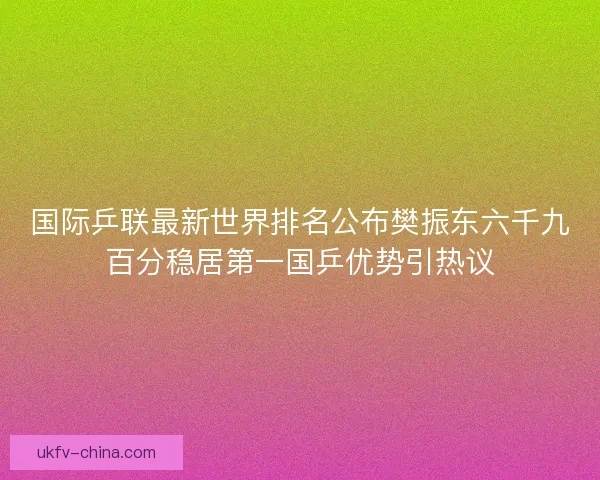 国际乒联最新世界排名公布樊振东六千九百分稳居第一国乒优势引热议