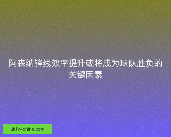 阿森纳锋线效率提升或将成为球队胜负的关键因素