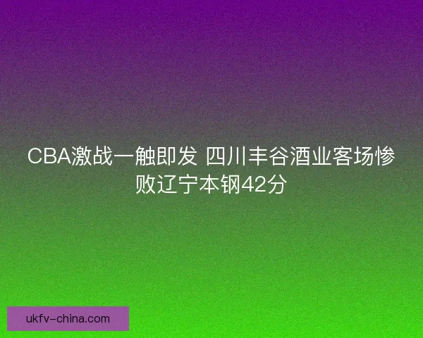 CBA激战一触即发 四川丰谷酒业客场惨败辽宁本钢42分