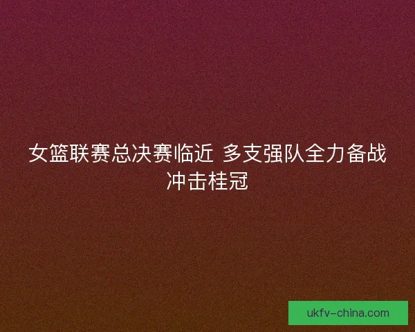 女篮联赛总决赛临近 多支强队全力备战冲击桂冠