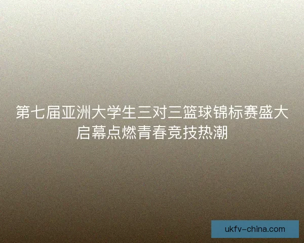 第七届亚洲大学生三对三篮球锦标赛盛大启幕点燃青春竞技热潮