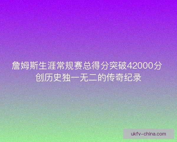 詹姆斯生涯常规赛总得分突破42000分 创历史独一无二的传奇纪录