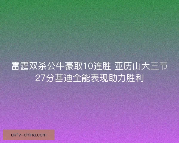 雷霆双杀公牛豪取10连胜 亚历山大三节27分基迪全能表现助力胜利