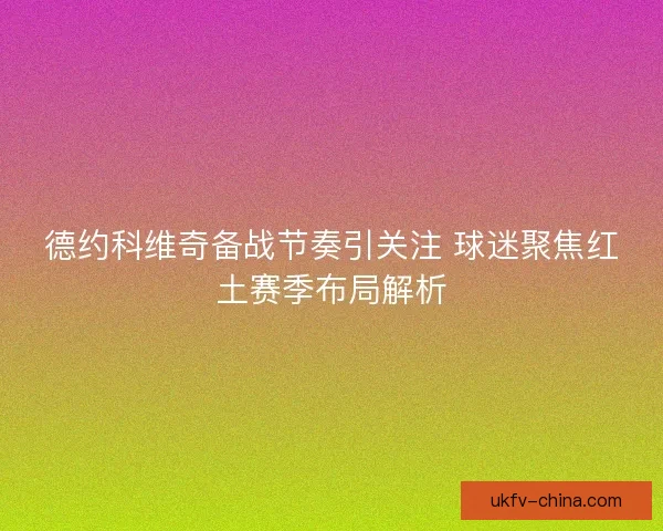 德约科维奇备战节奏引关注 球迷聚焦红土赛季布局解析