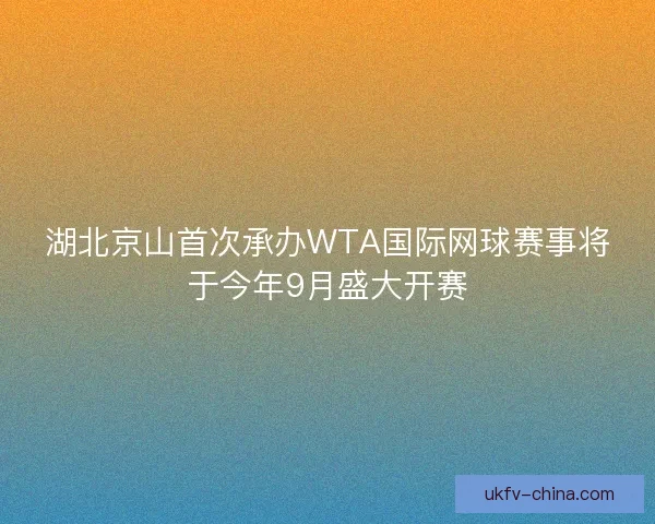湖北京山首次承办WTA国际网球赛事将于今年9月盛大开赛