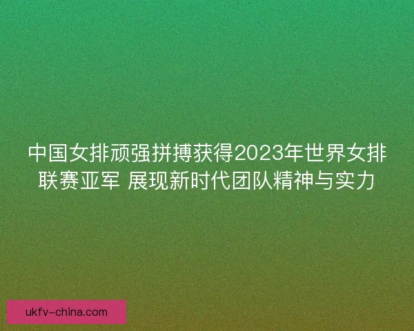中国女排顽强拼搏获得2023年世界女排联赛亚军 展现新时代团队精神与实力