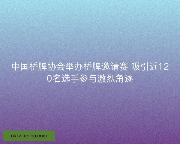 中国桥牌协会举办桥牌邀请赛 吸引近120名选手参与激烈角逐