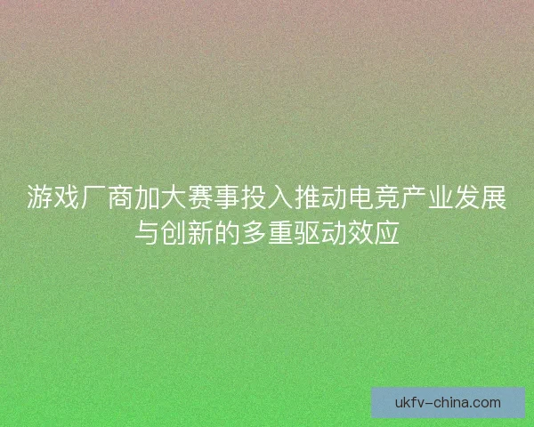 游戏厂商加大赛事投入推动电竞产业发展与创新的多重驱动效应