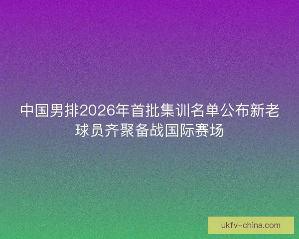 中国男排2026年首批集训名单公布新老球员齐聚备战国际赛场