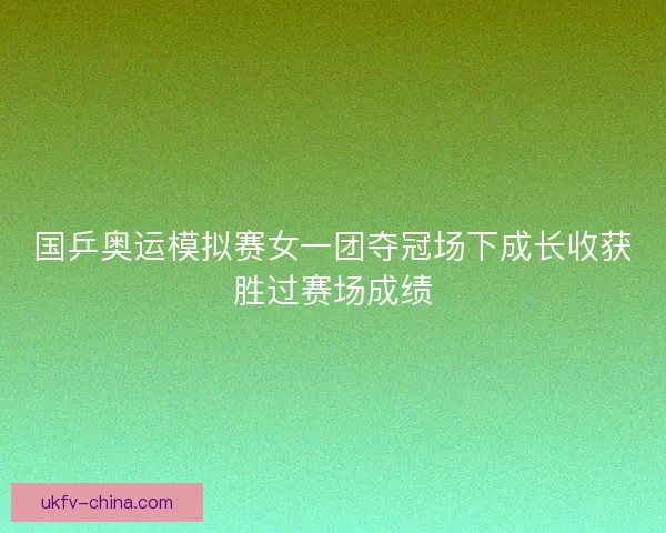 国乒奥运模拟赛女一团夺冠场下成长收获胜过赛场成绩