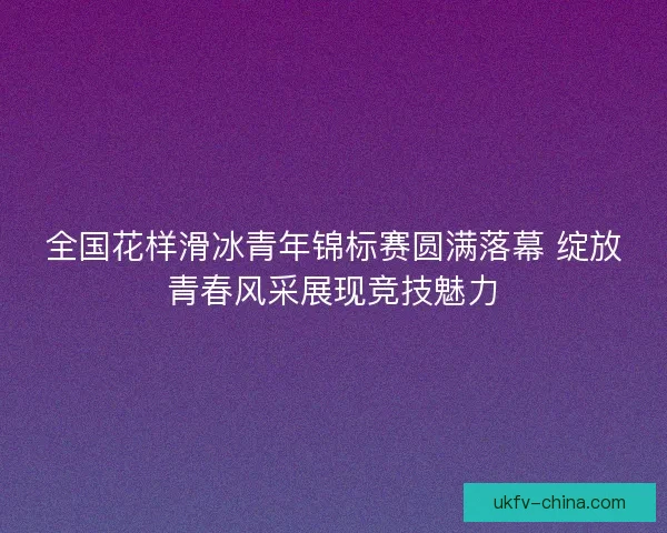 全国花样滑冰青年锦标赛圆满落幕 绽放青春风采展现竞技魅力