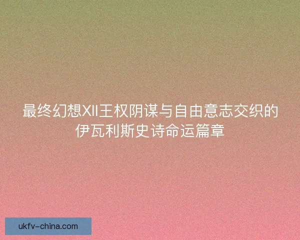 最终幻想XII王权阴谋与自由意志交织的伊瓦利斯史诗命运篇章