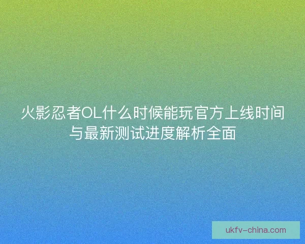 火影忍者OL什么时候能玩官方上线时间与最新测试进度解析全面