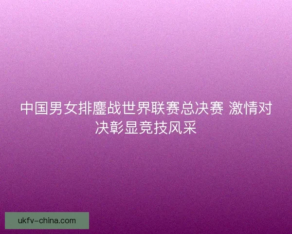 中国男女排鏖战世界联赛总决赛 激情对决彰显竞技风采 中国男女排鏖战世界联赛总决赛 激情对决彰显竞技风采