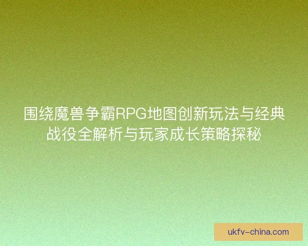 围绕魔兽争霸RPG地图创新玩法与经典战役全解析与玩家成长策略探秘