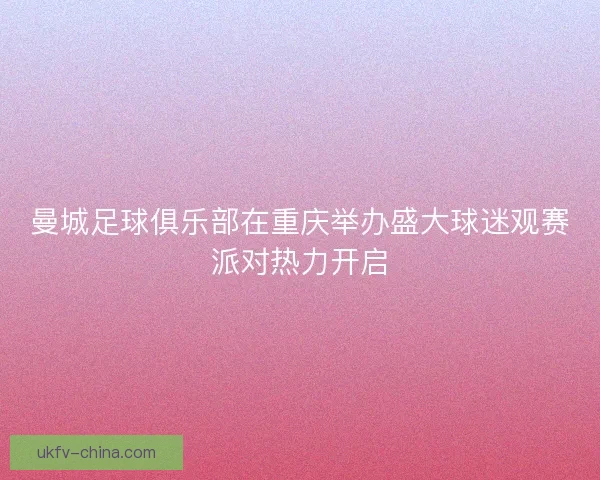 曼城足球俱乐部在重庆举办盛大球迷观赛派对热力开启