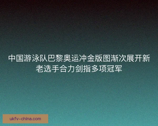 中国游泳队巴黎奥运冲金版图渐次展开新老选手合力剑指多项冠军