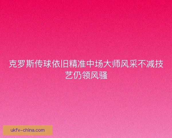 克罗斯传球依旧精准中场大师风采不减技艺仍领风骚 克罗斯传球依旧精准中场大师风采不减技艺仍领风骚