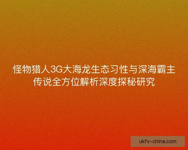 怪物猎人3G大海龙生态习性与深海霸主传说全方位解析深度探秘研究