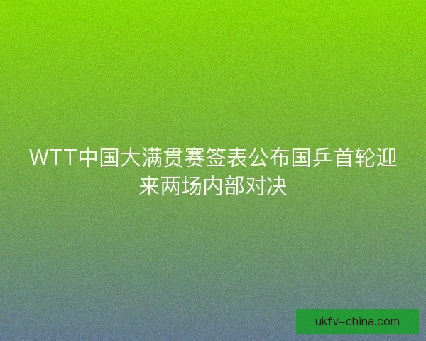 WTT中国大满贯赛签表公布国乒首轮迎来两场内部对决