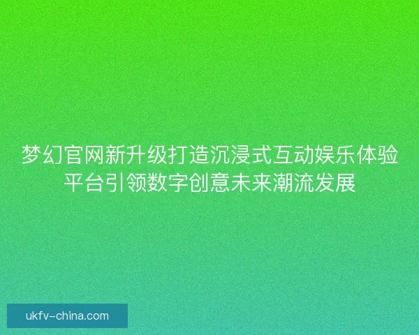 梦幻官网新升级打造沉浸式互动娱乐体验平台引领数字创意未来潮流发展