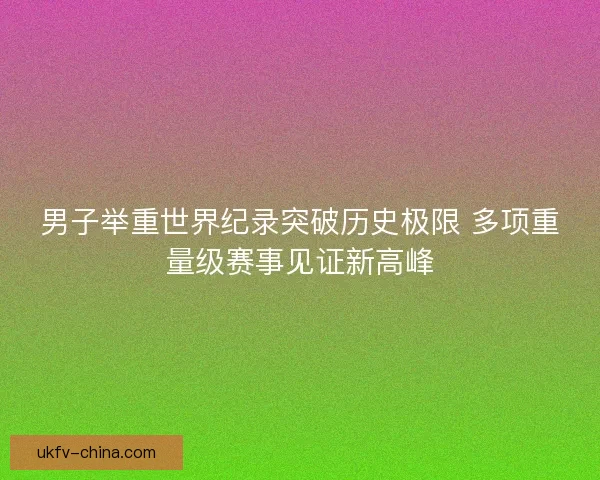 男子举重世界纪录突破历史极限 多项重量级赛事见证新高峰